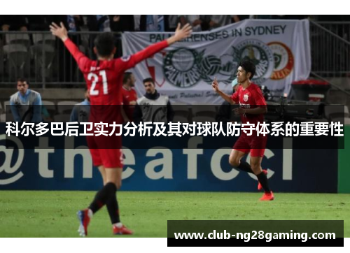 科尔多巴后卫实力分析及其对球队防守体系的重要性