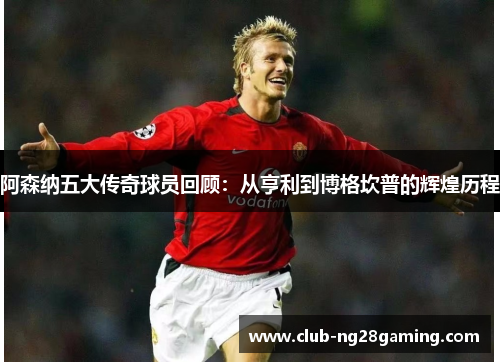 阿森纳五大传奇球员回顾：从亨利到博格坎普的辉煌历程