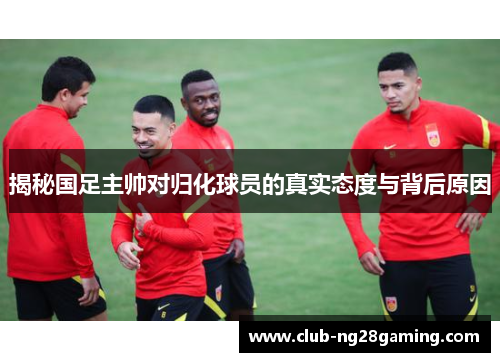 揭秘国足主帅对归化球员的真实态度与背后原因 揭秘国足主帅对归化球员的真实态度与背后原因