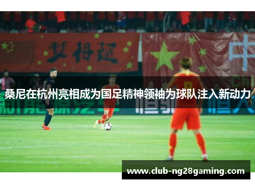 桑尼在杭州亮相成为国足精神领袖为球队注入新动力 桑尼在杭州亮相成为国足精神领袖为球队注入新动力