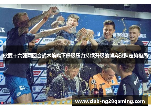 欧冠十六强两回合战术前瞻下保级压力持续升级的博弈球队走势格局
