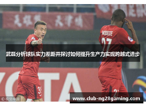 武磊分析球队实力差距并探讨如何提升生产力实现跨越式进步