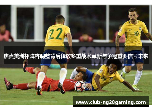焦点美洲杯阵容调整背后释放多重战术革新与争冠重要信号未来