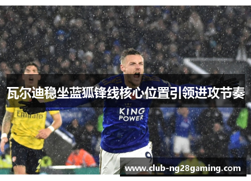 瓦尔迪稳坐蓝狐锋线核心位置引领进攻节奏 瓦尔迪稳坐蓝狐锋线核心位置引领进攻节奏