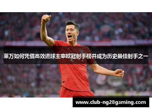 莱万如何凭借高效进球主宰欧冠射手榜并成为历史最佳射手之一
