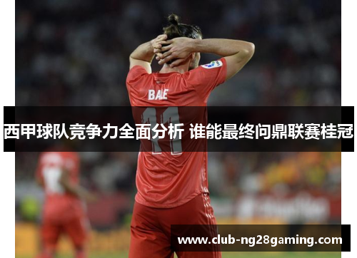 西甲球队竞争力全面分析 谁能最终问鼎联赛桂冠