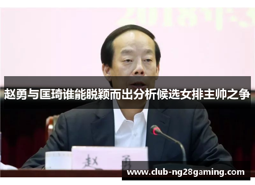 赵勇与匡琦谁能脱颖而出分析候选女排主帅之争
