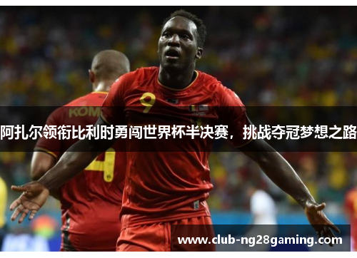 阿扎尔领衔比利时勇闯世界杯半决赛，挑战夺冠梦想之路