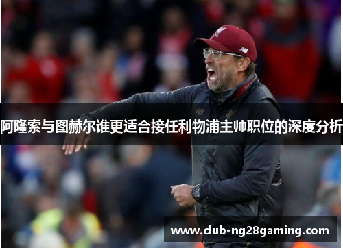 阿隆索与图赫尔谁更适合接任利物浦主帅职位的深度分析