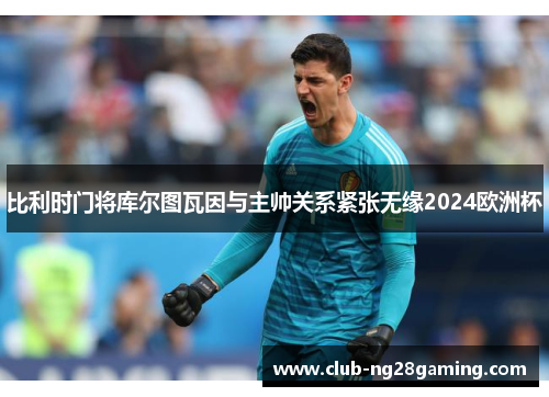 比利时门将库尔图瓦因与主帅关系紧张无缘2024欧洲杯 比利时门将库尔图瓦因与主帅关系紧张无缘2024欧洲杯