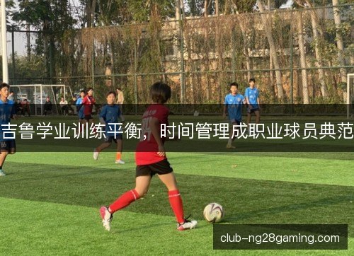 吉鲁学业训练平衡，时间管理成职业球员典范