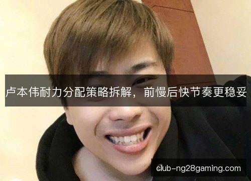 卢本伟耐力分配策略拆解,前慢后快节奏更稳妥 卢本伟耐力分配策略拆解,前慢后快节奏更稳妥