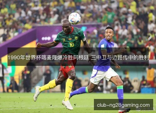 1990年世界杯喀麦隆爆冷胜阿根廷 三中卫与边路传中的胜利